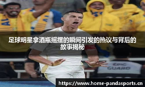 足球明星拿酒瓶摇摆的瞬间引发的热议与背后的故事揭秘